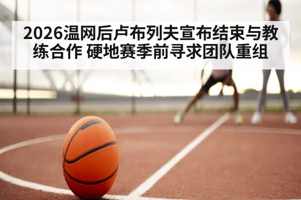 2026温网后卢布列夫宣布结束与教练合作 硬地赛季前寻求团队重组